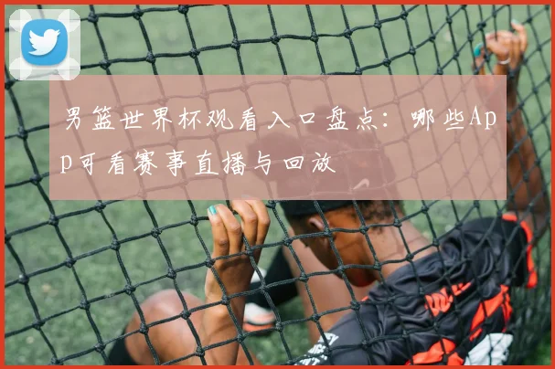 男篮世界杯观看入口盘点：哪些App可看赛事直播与回放