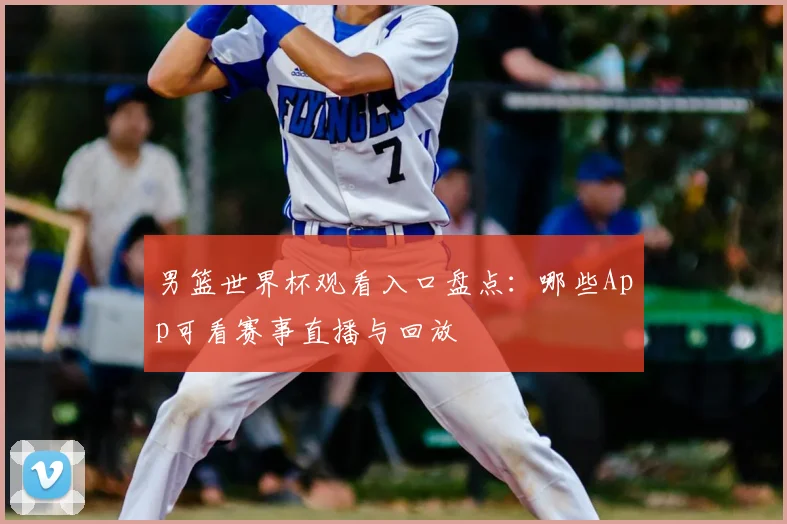 男篮世界杯观看入口盘点:哪些App可看赛事直播与回放