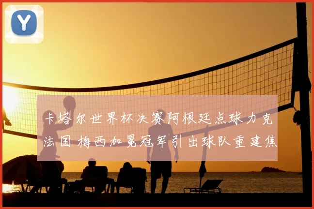 卡塔尔世界杯决赛阿根廷点球力克法国 梅西加冕冠军引出球队重建焦点